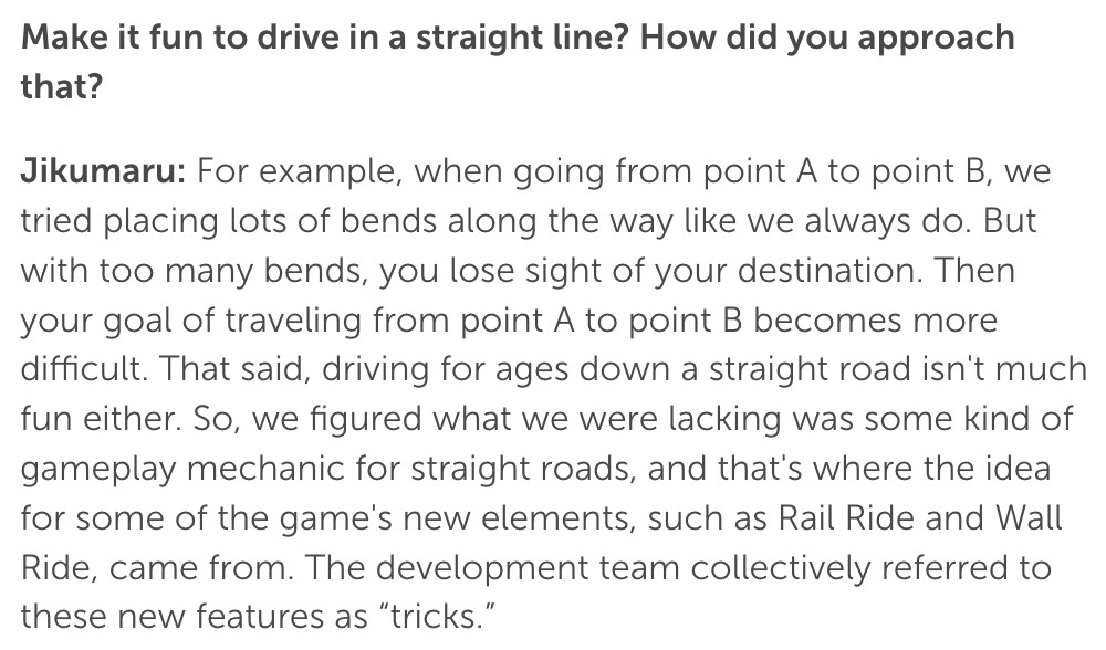 Q: Make it fun to drive in a straight line? How did you approach that?
Jikumaru: For example, when going from point A to point B, we tried placing lots of bends along the way like we always do. But with too many bends, you lose sight of your destination. Then your goal of traveling from point A to point B becomes more difficult. That said, driving for ages down a straight road isn't much fun either. So, we figured what we were lacking was some kind of gameplay mechanic for straight roads, and that's where the idea for some of the game's new elements, such as Rail Ride and Wall Ride, came from. The development team collectively referred to these new features as "tricks."