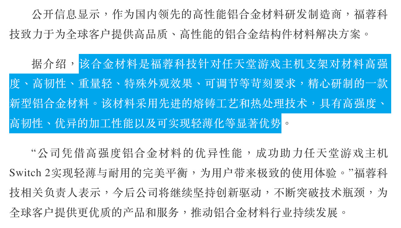 公开信息显示，作国内领先的高性能铝合金材料研发制造商，福蓉科
技致力于全球客户提供高品质、高性能的铝合金结构件材料解决方案。
据介绍，该合金材料是福蓉科技针对任天堂游戏主机支架对材料高强度、高韧性、重量轻、特殊外观效果、可调节等苛刻要求，精心研制的一款新型铝合金材料。该材料采用先进的熔铸工艺和热处理技术，具有高强度、高韧性、优异的加工性能以及可实现轻薄化等显著优势。
“公司凭借高强度铝合金材料的优异性能，成功助力任天堂游戏主机
Switch 2实现轻薄与耐用的完美平衡，为用户带来极致的使用体验。”福蓉科技相关负责人表示，今后公司将继续坚持创新驱动，不断突破技术瓶颈，为全球客户提供更优质的产品和服务，推动铝合金材料行业持续发展。