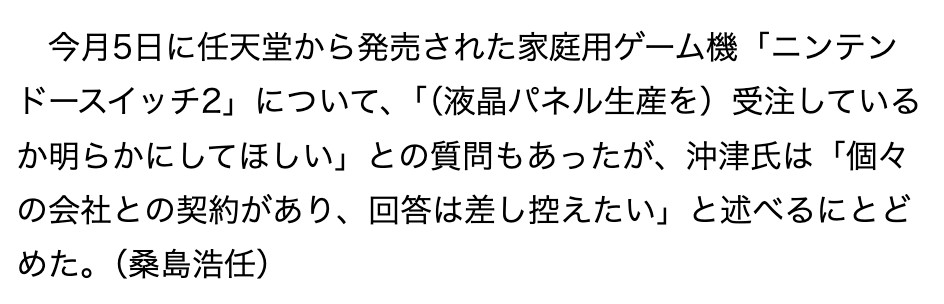 From Sankei Shimbun:
今月5日に任天堂から発売された家庭用ゲーム機「ニンテンドースイッチ2」について、「(液晶パネル生産を)受注しているか明らかにしてほしい」との質問もあったが、沖津氏は「個々の会社との契約があり、回答は差し控えたい」と述べるにとどめた。