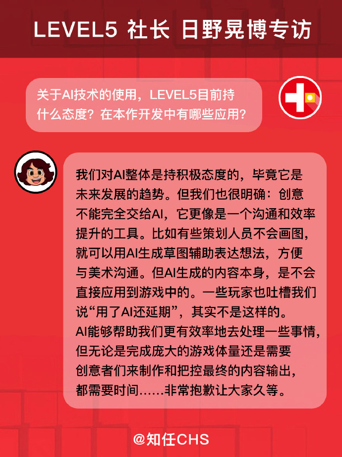 Hino on AI:
我们对AI整体是持积极态度的，毕竟它是未来发展的趋势。但我们也很明确：创意不能完全交给Al，它更像是一个沟通和效率提升的工具。比如有些策划人员不会画图，就可以用AI生成草图辅助表达想法，方便与美术沟通。但AI生成的内容本身，是不会直接应用到游戏中的。一些玩家也吐槽我们说“用了Al还延期”，其实不是这样的。 AI能够帮助我们更有效率地去处理一些事情，但无论是完成庞大的游戏体量还是需要创意者们来制作和把控最终的内容输出，都需要时间…非常抱歉让大家久等。
