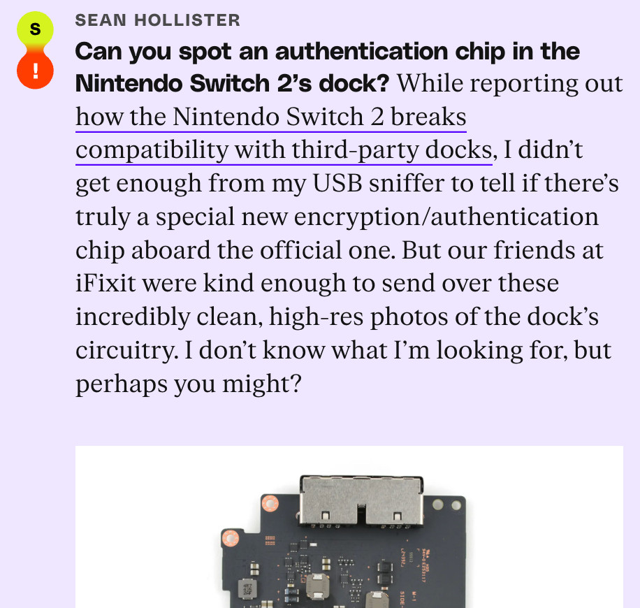 SEAN HOLLISTER:
Can you spot an authentication chip in the Nintendo Switch 2's dock?
While reporting out how the Nintendo Switch 2 breaks compatibility with third-party docks, I didn't get enough from my USB sniffer to tell if there's truly a special new encryption/authentication chip aboard the official one. But our friends at iFixit were kind enough to send over these incredibly clean, high-res photos of the dock's circuitry. I don't know what I'm looking for, but perhaps you might?