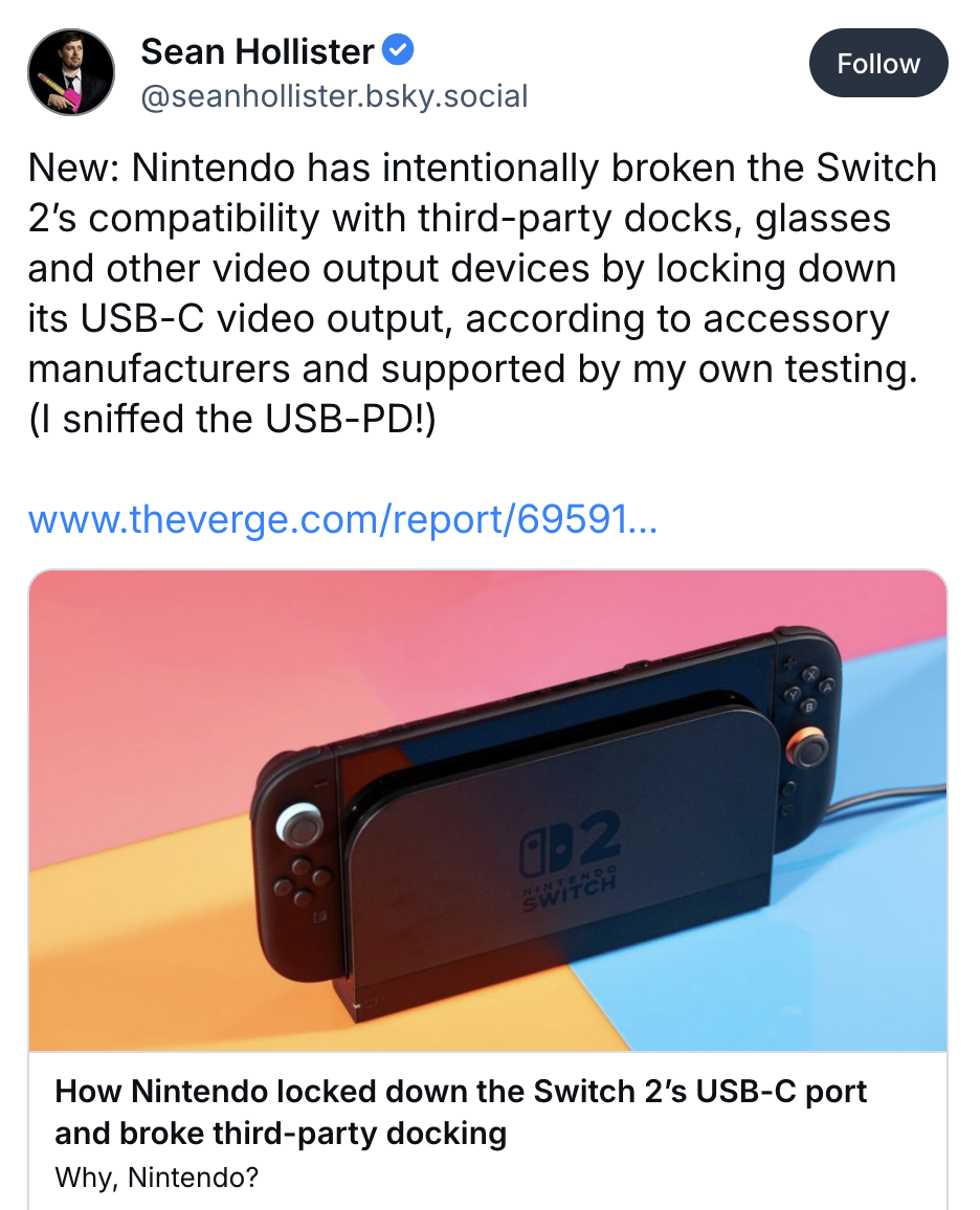 Sean Hollister:
New: Nintendo has intentionally broken the Switch 2's compatibility with third-party docks, glasses and other video output devices by locking down its USB-C video output, according to accessory manufacturers and supported by my own testing. (I sniffed the USB-PD!)