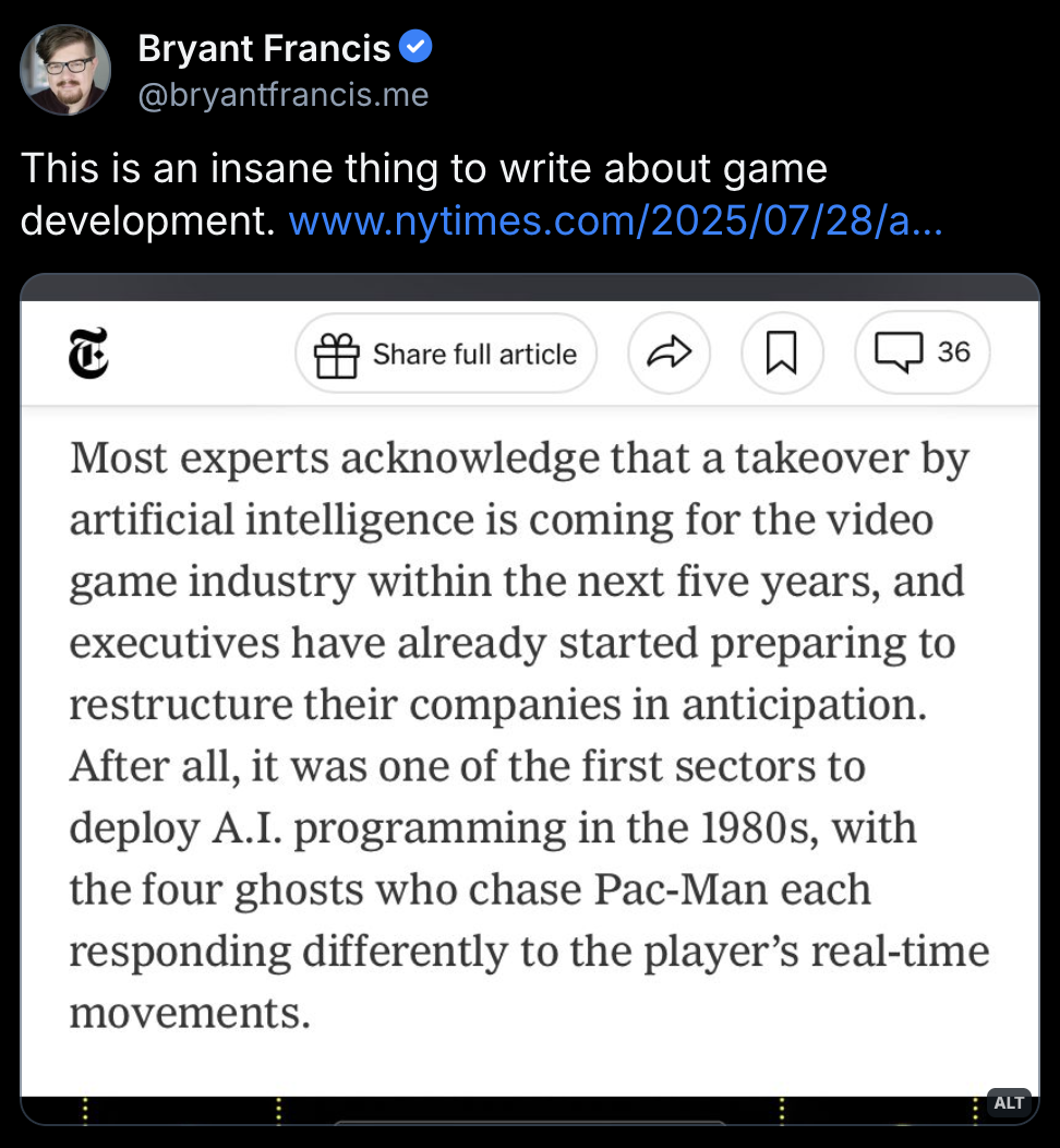 Excerpt from the NYT article about AI in gaming:
Most experts acknowledge that a takeover by artificial intelligence is coming for the video game industry within the next five years, and executives have already started preparing to restructure their companies in anticipation. After all, it was one of the first sectors to deploy A.I. programming in the 1980s, with the four ghosts who chase Pac-Man each responding differently to the player's real-time movements.
https://bsky.app/profile/bryantfrancis.me/post/3lv2zp4bfvc2m