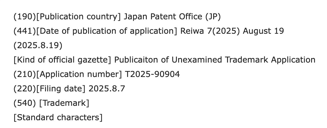 Trademark application excerpt (machine translation) (190)[Publication country] Japan Patent Office (JP) (441)[Date of publication of application] Reiwa 7(2025) August 19 (2025.8.19) [Kind of official gazette] Publicaiton of Unexamined Trademark Application (210)[Application number] T2025-90904 (220)[Filing date] 2025.8.7 (540) [Trademark] [Standard characters]