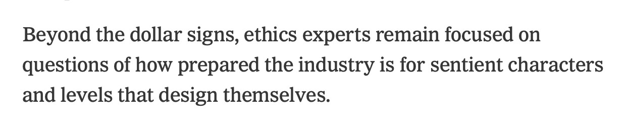 NYT article excerpt: Beyond the dollar signs, ethics experts remain focused on questions of how prepared the industry is for sentient characters and levels that design themselves.
