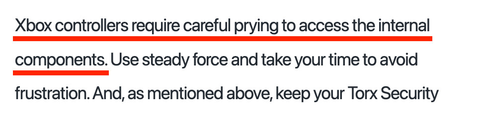 “Xbox controllers require careful prying to access the internal components. Use steady force and take your time to avoid frustration.”