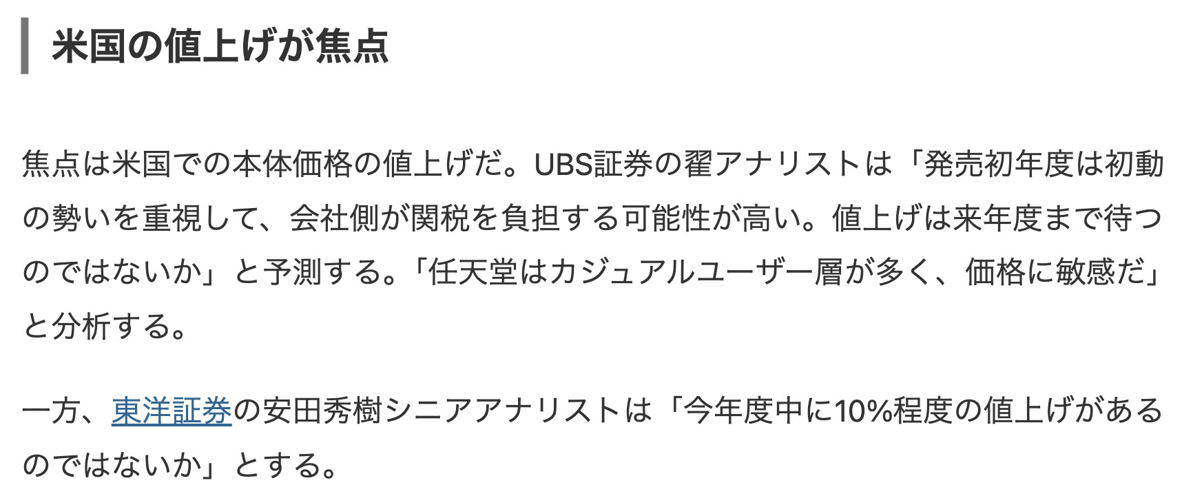 Nikkei Shimbun excerpt:
焦点は米国での本体価格の値上げだ。UBS証券の翟アナリストは「発売初年度は初動の勢いを重視して、会社側が関税を負担する可能性が高い。値上げは来年度まで待つのではないか」と予測する。「任天堂はカジュアルユーザー層が多く、価格に敏感だ」 と分析する。
一方、東洋証券の安田秀樹シニアアナリストは「今年度中に10%程度の値上げがあるのではないか」とする。