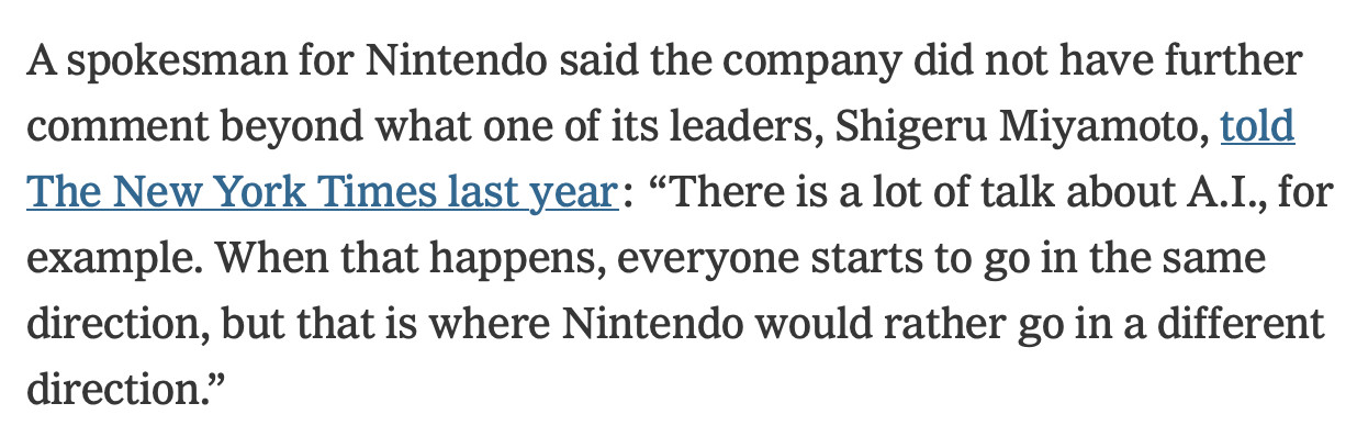 Excerpt from the NYT article: A spokesman for Nintendo said the company did not have further comment beyond what one of its leaders, Shigeru Miyamoto, told The New York Times last year: “There is a lot of talk about A.I., for example. When that happens, everyone starts to go in the same direction, but that is where Nintendo would rather go in a different direction.”
