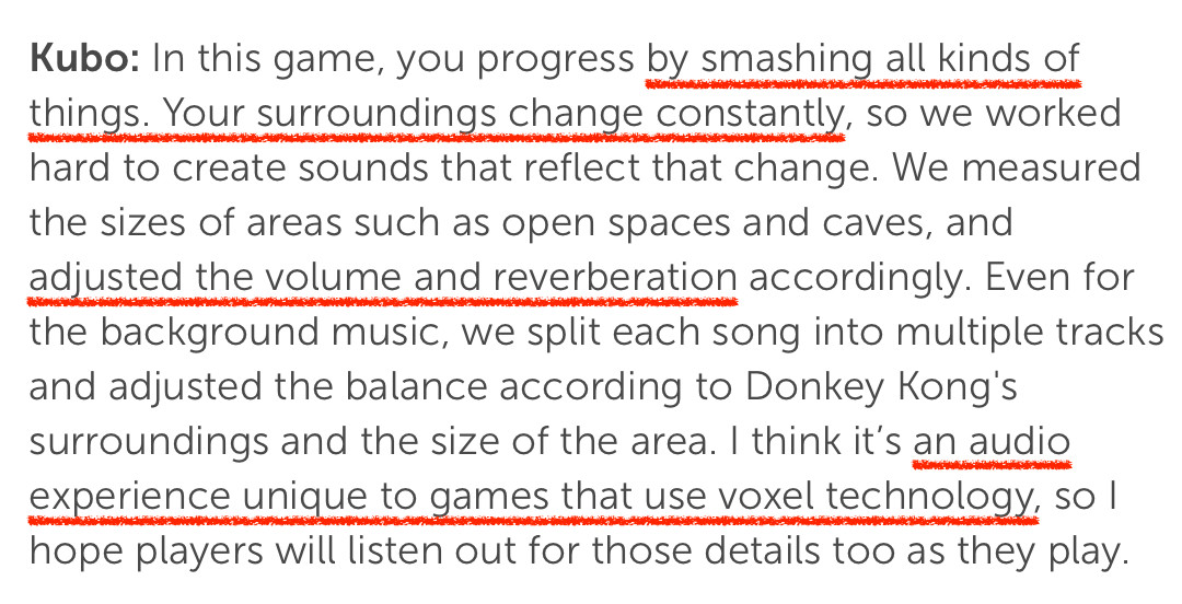 Ask the Developer excerpt: In this game, you progress by smashing all kinds of things. Your surroundings change constantly, so we worked hard to create sounds that reflect that change. We measured the sizes of areas such as open spaces and caves, and adjusted the volume and reverberation accordingly. Even for the background music, we split each song into multiple tracks and adjusted the balance according to Donkey Kong's surroundings and the size of the area. I think it's an audio experience unique to games that use voxel technology, so l hope players will listen out for those details too as they play.