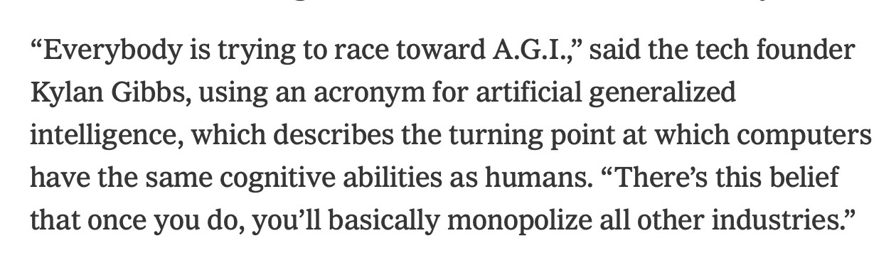 Excerpt from the same NYT article:
“Everybody is trying to race toward A.G.I.,” said the tech founder Kylan Gibbs, using an acronym for artificial generalized intelligence, which describes the turning point at which computers have the same cognitive abilities as humans. “There’s this belief that once you do, you’ll basically monopolize all other industries.”