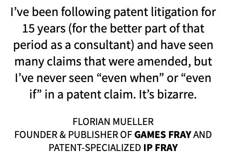 Florian Mueller quoting himself: “I’ve been following patent litigation for 15 years (for the better part of that period as a consultant) and have seen many claims that were amended, but I’ve never seen “even when” or “even if” in a patent claim. It’s bizarre.”