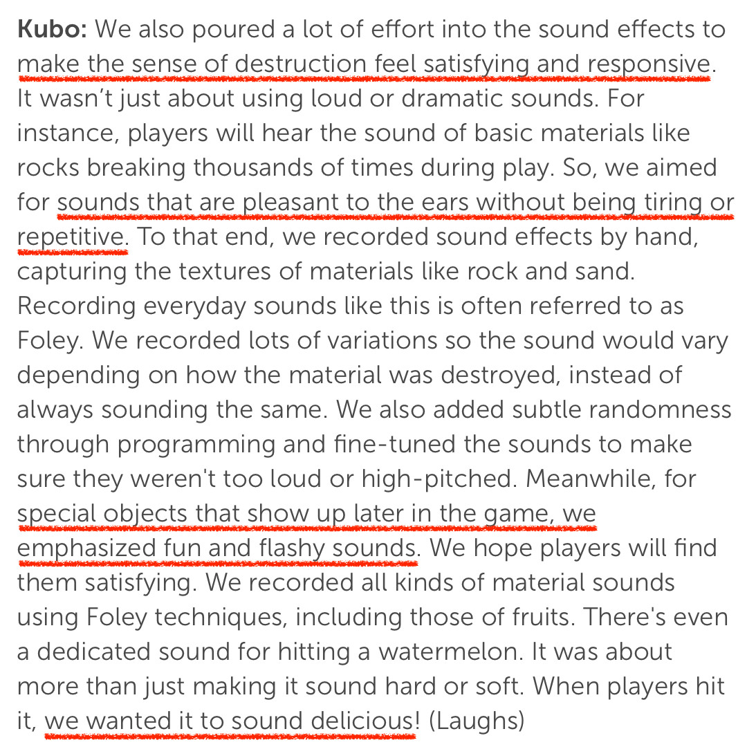 Kubo: We also poured a lot of effort into the sound effects to make the sense of destruction feel satisfying and responsive. It wasn’t just about using loud or dramatic sounds. For instance, players will hear the sound of basic materials like rocks breaking thousands of times during play. So, we aimed for sounds that are pleasant to the ears without being tiring or repetitive. To that end, we recorded sound effects by hand, capturing the textures of materials like rock and sand. Recording everyday sounds like this is often referred to as Foley. We recorded lots of variations so the sound would vary depending on how the material was destroyed, instead of always sounding the same. We also added subtle randomness through programming and fine-tuned the sounds to make sure they weren't too loud or high-pitched. Meanwhile, for special objects that show up later in the game, we emphasized fun and flashy sounds. We hope players will find them satisfying. We recorded all kinds of material sounds using Foley techniques, including those of fruits. There's even a dedicated sound for hitting a watermelon. It was about more than just making it sound hard or soft. When players hit it, we wanted it to sound delicious! (Laughs)