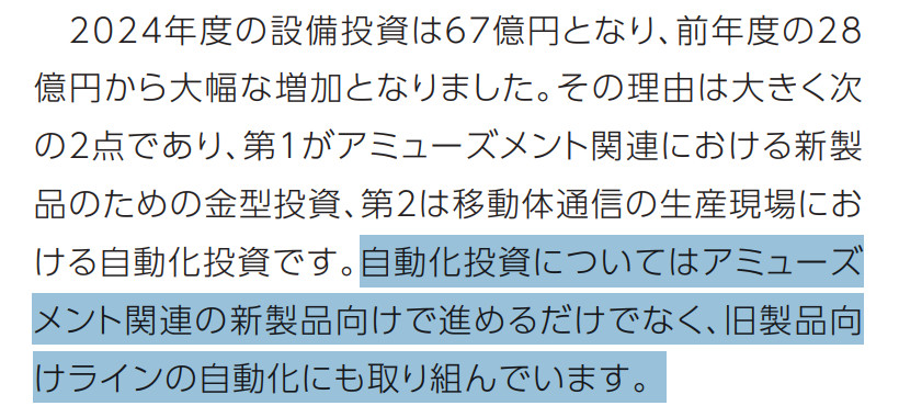 Hosiden quote:
2024年度の設備投資は67億円となり、前年度の28 億円から大幅な増加となりました。その理由は大きく次の2点であり、第1がアミューズメント関連における新製品のための金型投資、第2は移動体通信の生産現場における自動化投資です。自動化投資についてはアミューズメント関連の新製品向けで進めるだけでなく、旧製品向けラインの自動化にも取り組んでいます。