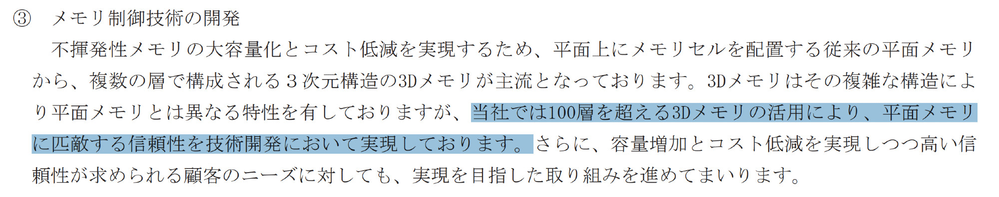 35th Securities Report excerpt:
不揮発性メモリの大容量化とコスト低減を実現するため、平面上にメモリセルを配置する従来の平面メモリ
から、複数の層で構成される３次元構造の3Dメモリが主流となっております。3Dメモリはその複雑な構造によ
り平面メモリとは異なる特性を有しておりますが、当社では100層を超える3Dメモリの活用により、平面メモリ
に匹敵する信頼性を技術開発において実現しております。さらに、容量増加とコスト低減を実現しつつ高い信
頼性が求められる顧客のニーズに対しても、実現を目指した取り組みを進めてまいります。
