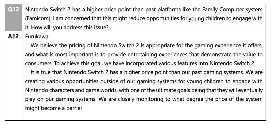 2025 shareholders meeting FAQ:
Q12 Nintendo Switch 2 has a higher price point than past platforms like the Family Computer system (Famicom). I am concerned that this might reduce opportunities for young children to engage with it. How will you address this issue?
A12 Furukawa: We believe the pricing of Nintendo Switch 2 is appropriate for the gaming experience it offers, and what is most important is to provide entertaining experiences that demonstrate the value to consumers. To achieve this goal, we have incorporated various features into Nintendo Switch 2. It is true that Nintendo Switch 2 has a higher price point than our past gaming systems. We are creating various opportunities outside of our gaming systems for young children to engage with Nintendo characters and game worlds, with one of the ultimate goals being that they will eventually play on our gaming systems. We are closely monitoring to what degree the price of the system might become a barrier.