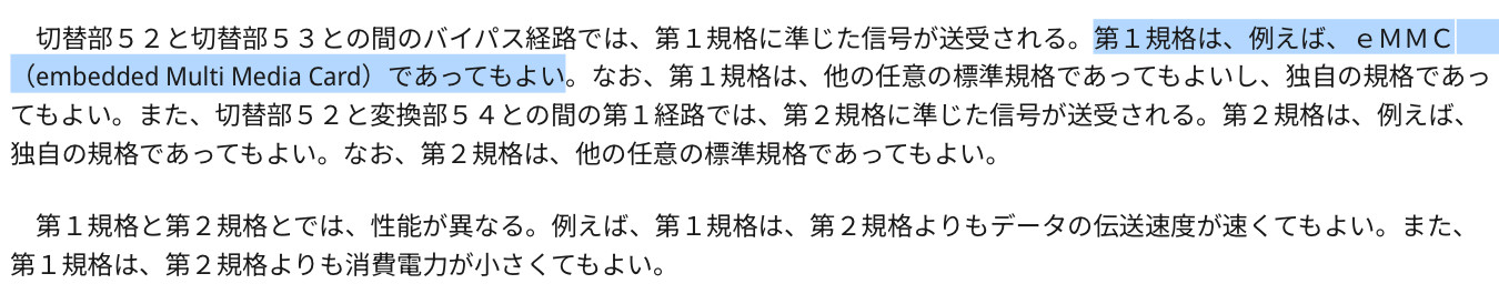 Excerpt from Game Card 2 patent:

切替部５２と切替部５３との間のバイパス経路では、第１規格に準じた信号が送受される。第１規格は、例えば、ｅＭＭＣ（embedded Multi Media Card）であってもよい。なお、第１規格は、他の任意の標準規格であってもよいし、独自の規格であってもよい。また、切替部５２と変換部５４との間の第１経路では、第２規格に準じた信号が送受される。第２規格は、例えば、独自の規格であってもよい。なお、第２規格は、他の任意の標準規格であってもよい。

第１規格と第２規格とでは、性能が異なる。例えば、第１規格は、第２規格よりもデータの伝送速度が速くてもよい。また、第１規格は、第２規格よりも消費電力が小さくてもよい。