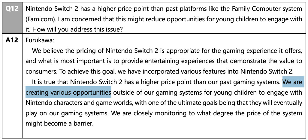 Q: Nintendo Switch 2 has a higher price point than past platforms like the Family Computer system (Famicom). I am concerned that this might reduce opportunities for young children to engage with it. How will you address this issue? Furukawa: We believe the pricing of Nintendo Switch 2 is appropriate for the gaming experience it offers, and what is most important is to provide entertaining experiences that demonstrate the value to consumers. To achieve this goal, we have incorporated various features into Nintendo Switch 2. It is true that Nintendo Switch 2 has a higher price point than our past gaming systems. We are creating various opportunities outside of our gaming systems for young children to engage with Nintendo characters and game worlds, with one of the ultimate goals being that they will eventually play on our gaming systems. We are closely monitoring to what degree the price of the system might become a barrier.