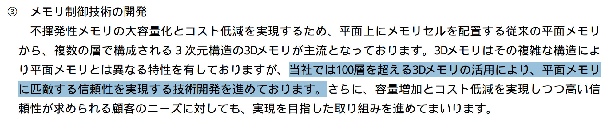 34th Securities Report excerpt:
不揮発性メモリの大容量化とコスト低減を実現するため、平面上にメモリセルを配置する従来の平面メモリ
から、複数の層で構成される３次元構造の3Dメモリが主流となっております。3Dメモリはその複雑な構造によ
り平面メモリとは異なる特性を有しておりますが、当社では100層を超える3Dメモリの活用により、平面メモリ
に匹敵する信頼性を実現する技術開発を進めております。さらに、容量増加とコスト低減を実現しつつ高い信
頼性が求められる顧客のニーズに対しても、実現を目指した取り組みを進めてまいります。