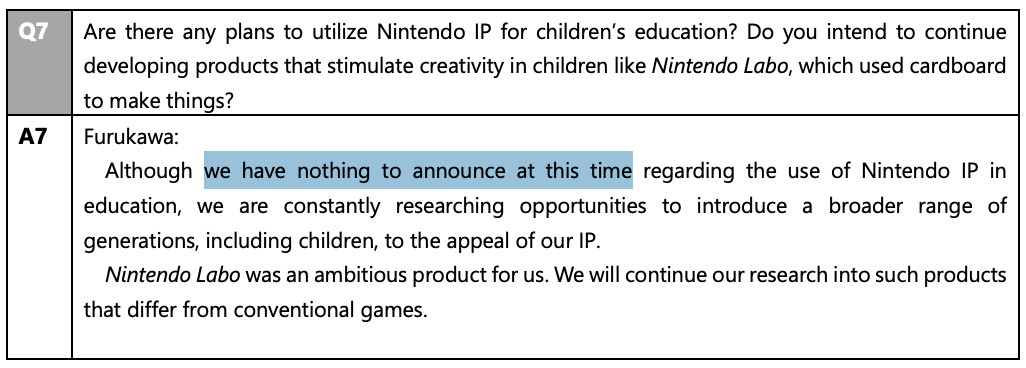 Q: Are there any plans to utilize Nintendo IP for children's education? Do you intend to continue developing products that stimulate creativity in children like Nintendo Labo, which used cardboard to make things? Furukawa: Although we have nothing to announce at this time regarding the use of Nintendo IP in education, we are constantly researching opportunities to introduce a broader range of generations, including children, to the appeal of our IP. Nintendo Labo was an ambitious product for us. We will continue our research into such products that differ from conventional games.