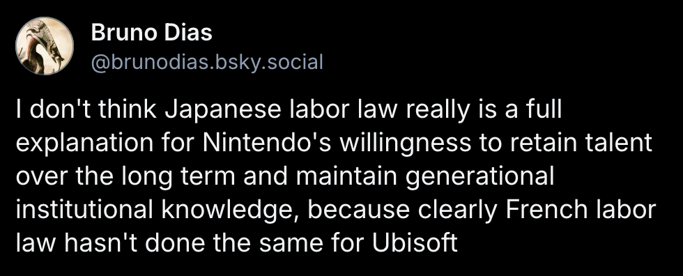 Bruno Dias post on Bluesky: I don't think Japanese labor law really is a full explanation for Nintendo's willingness to retain talent over the long term and maintain generational institutional knowledge, because clearly French labor law hasn't done the same for Ubisoft https://bsky.app/profile/brunodias.bsky.social/post/3ludvmfrkek2z