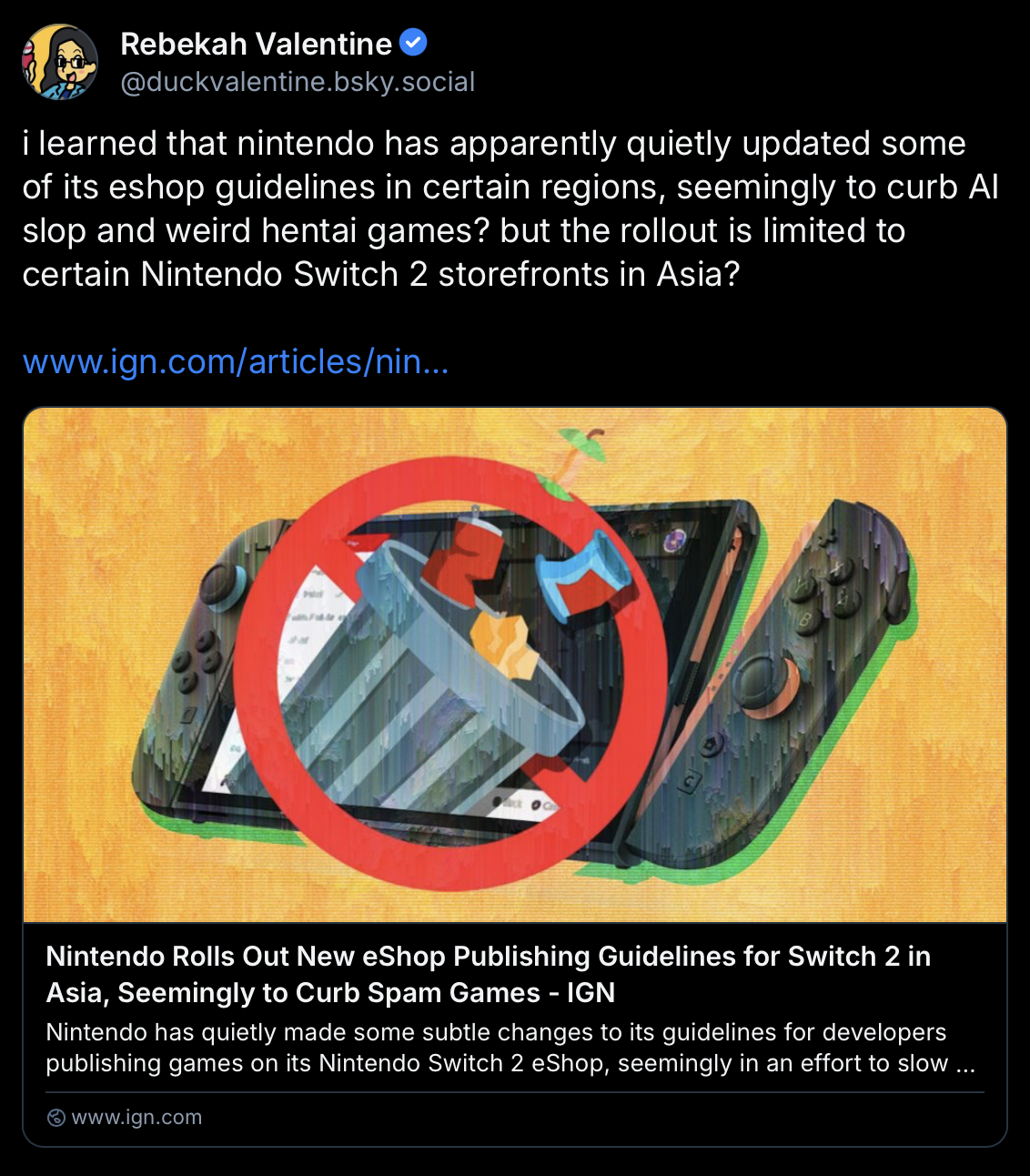 Bluesky post by Rebekah Valentine:
i learned that nintendo has apparently quietly updated some of its eshop guidelines in certain regions, seemingly to curb Al slop and weird hentai games? but the rollout is limited to certain Nintendo Switch 2 storefronts in Asia?
