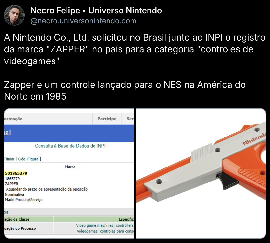 Bluesky post by Necro Felipe:
A Nintendo Co., Ltd. solicitou no Brasil junto ao INPI o registro da marca "ZAPPER" no país para a categoria "controles de videogames"

Zapper é um controle lançado para o NES na América do Norte em 1985