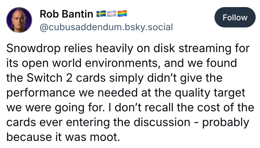 Bluesky post by Rob Bantin:
Snowdrop relies heavily on disk streaming for its open world environments, and we found the Switch 2 cards simply didn't give the performance we needed at the quality target we were going for. I don't recall the cost of the cards ever entering the discussion - probably because it was moot.
https://bsky.app/profile/cubusaddendum.bsky.social/post/3lxzsvi6s7c2e
