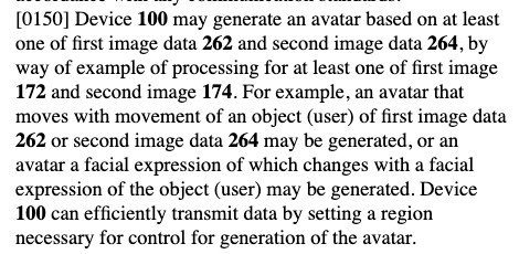 Excerpt from patent US20250301105:
Device 100 may generate an avatar based on at least one of first image data 262 and second image data 264, by way of example of processing for at least one of first image 172 and second image 174. For example, an avatar that moves with movement of an object (user) of first image data 262 or second image data 264 may be generated, or an avatar a facial expression of which changes with a facial expression of the object (user) may be generated. Device 100 can efficiently transmit data by setting a region necessary for control for generation of the avatar.