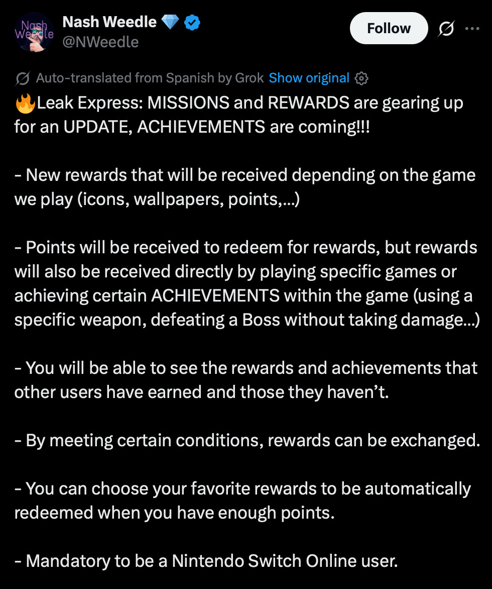 X post by NWeedle:
Leak Express: las MISIONES y RECOMPENSAS preparan una ACTUALIZACIÓN, llegan los LOGROS!!!
- Nuevas recompensas que se recibirán dependiendo del juego que juguemos (iconos, fondos de pantalla, puntos,…)
- Se recibirán puntos para canjear por recompensas, pero también se recibirán directamente recompensas al jugar a juegos indicados o cumplir determinados LOGROS dentro del juego (usar determinada arma, matar a un Boss sin que te dañe…)
- Podrás ver las recompensas y logros que han conseguido otros usuarios y las que no.
- Cumpliendo ciertas condiciones se podrán intercambiar recompensas.
- Podrás elegir tus recompensas favoritas para que se canjeen automáticamente cuando tengas puntos suficientes.
- Obligatorio ser usuario de Nintendo Switch Online.