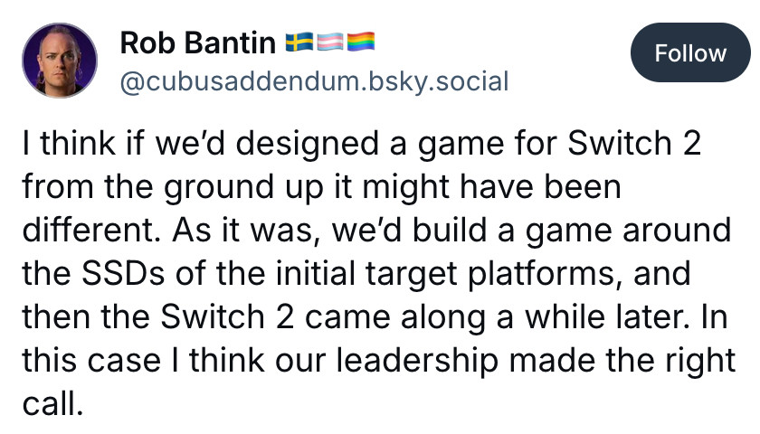 Bluesky post by Rob Bantin:
I think if we'd designed a game for Switch 2 from the ground up it might have been different. As it was, we'd build a game around the SSDs of the initial target platforms, and then the Switch 2 came along a while later. In this case I think our leadership made the right call.
https://bsky.app/profile/cubusaddendum.bsky.social/post/3lxzukm3glk2e