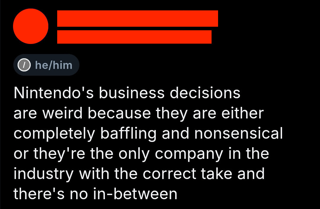 Bluesky post by [redacted]:
Nintendo's business decisions are weird because they are either completely baffling and nonsensical or they're the only company in the industry with the correct take and there's no in-between