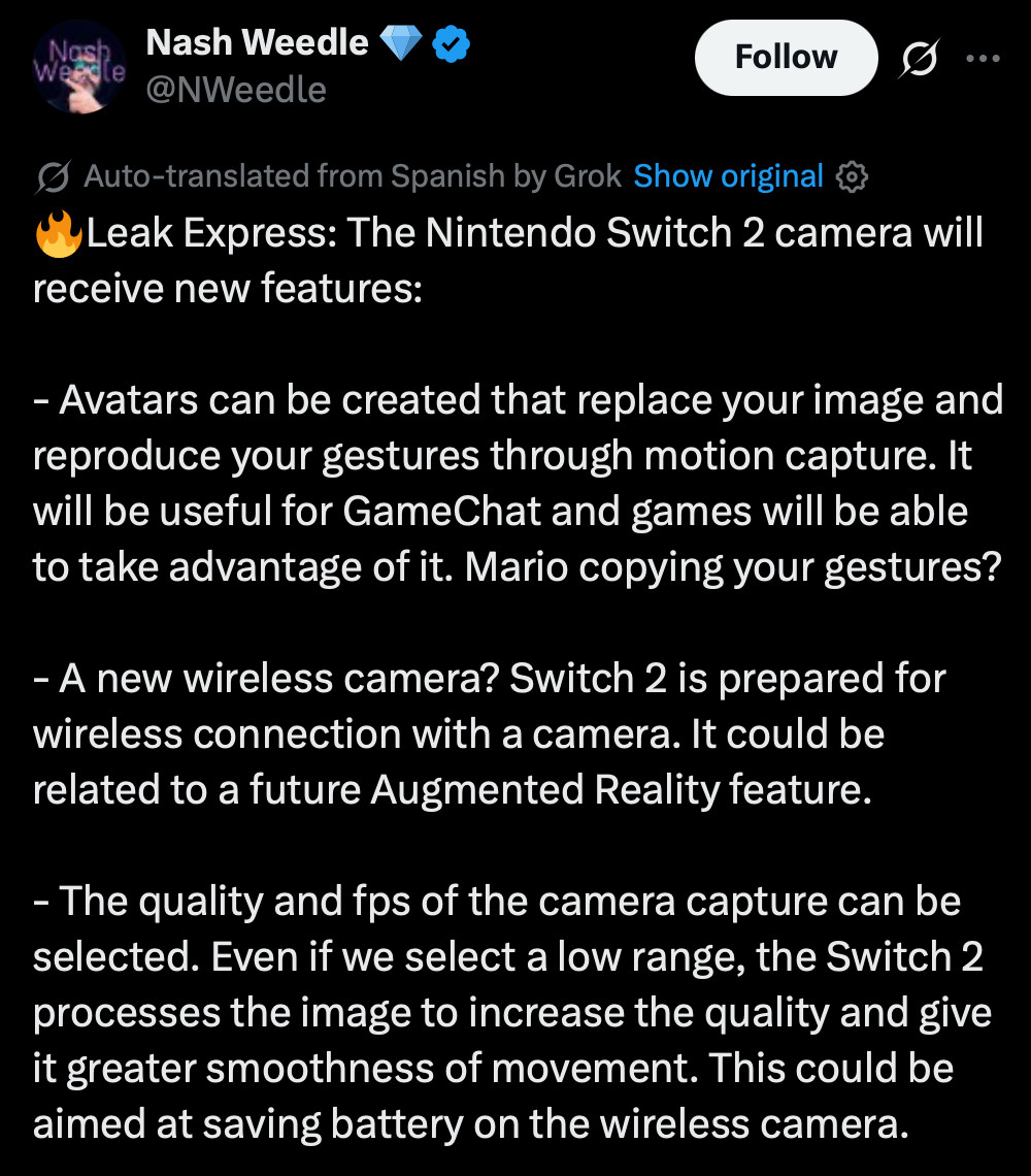 Tweet from Nash Weedle (machine translation by X):
🔥Leak Express: The Nintendo Switch 2 camera will receive new features:
- Avatars can be created that replace your image and reproduce your gestures through motion capture. It will be useful for GameChat and games will be able to take advantage of it. Mario copying your gestures?
- A new wireless camera? Switch 2 is prepared for wireless connection with a camera. It could be related to a future Augmented Reality feature.
- The quality and fps of the camera capture can be selected. Even if we select a low range, the Switch 2 processes the image to increase the quality and give it greater smoothness of movement. This could be aimed at saving battery on the wireless camera.