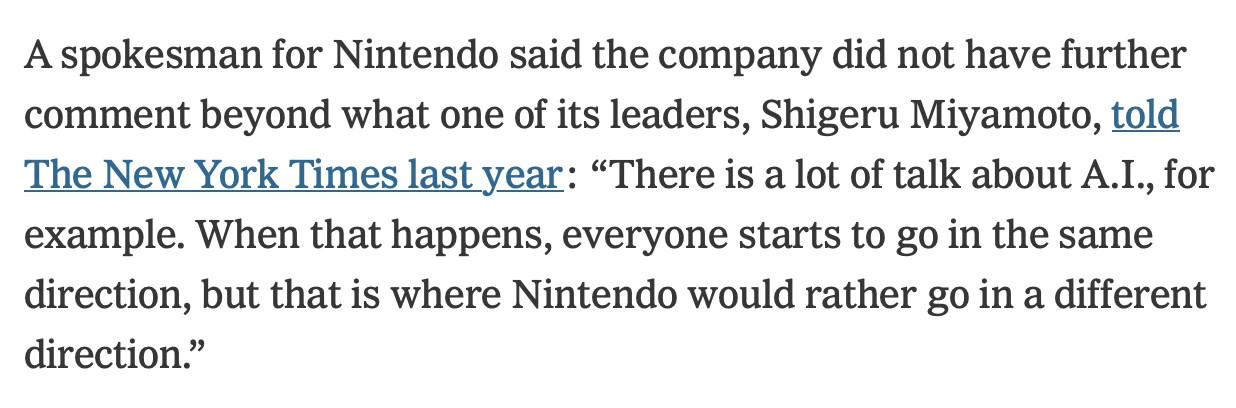 Nintendo’s response to NYT:
A spokesman for Nintendo said the company did not have further comment beyond what one of its leaders, Shigeru Miyamoto, told The New York Times last year: “There is a lot of talk about A.I., for example. When that happens, everyone starts to go in the same direction, but that is where Nintendo would rather go in a different direction.”
https://ninpatentswatch.wordpress.com/2025/09/09/deeply-unserious-report/