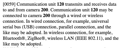 Excerpt from patent US20250301105:
Communication unit 120 transmits and receives data to and from camera 200. Communication unit 120 may be connected to camera 200 through a wired or wireless connection. In wired connection, for example, universal serial bus (USB) connection, parallel connection, and the like may be adopted. In wireless connection, for example, Bluetooth®, ZigBee®, wireless LAN (IEEE 802.11), and the like may be adopted.