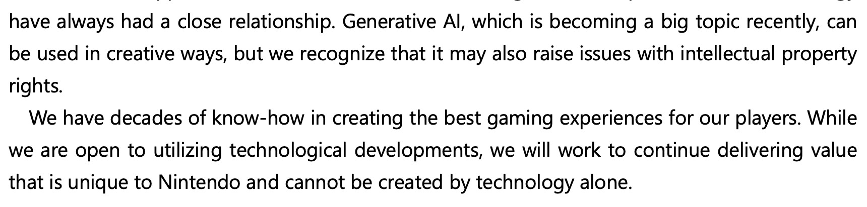 Furukawa quote:
“Generative AI, which is becoming a big topic recently, can be used in creative ways, but we recognize that it may also raise issues with intellectual property rights. We have decades of know-how in creating the best gaming experiences for our players. While we are open to utilizing technological developments, we will work to continue delivering value that is unique to Nintendo and cannot be created by technology alone.”
https://www.nintendo.co.jp/ir/pdf/2024/qa2406e.pdf