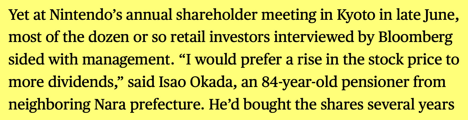 Excerpt from Bloomberg report:
Yet at Nintendo's annual shareholder meeting in Kyoto in late June, most of the dozen or so retail investors interviewed by Bloomberg sided with management. "I would prefer a rise in the stock price to more dividends," said Isao Okada, an 84-year-old pensioner from neighboring Nara prefecture.
https://www.bloomberg.com/features/2025-nintendo-switch2/