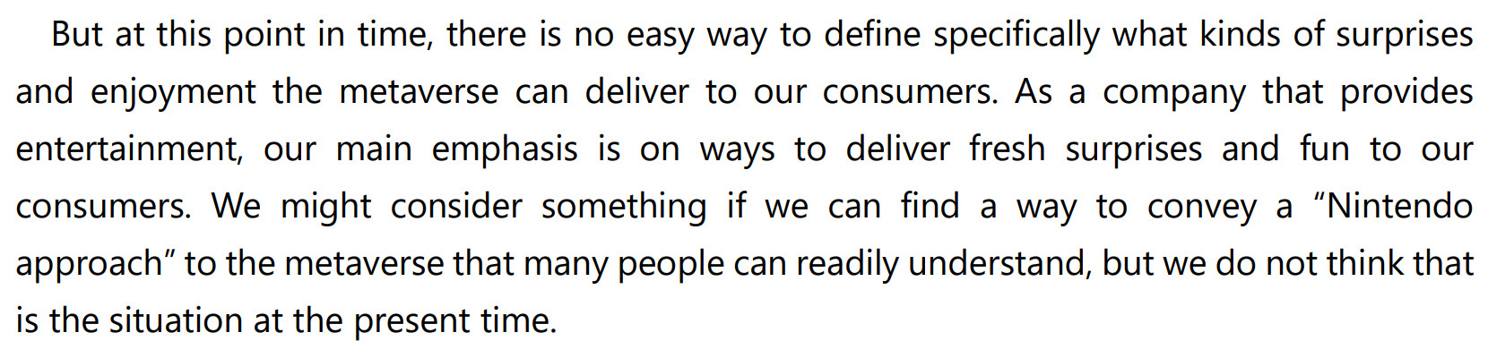 Furukawa quote:
But at this point in time, there is no easy way to define specifically what kinds of surprises and enjoyment the metaverse can deliver to our consumers. As a company that provides entertainment, our main emphasis is on ways to deliver fresh surprises and fun to our consumers. We might consider something if we can find a way to convey a “Nintendo approach” to the metaverse that many people can readily understand, but we do not think that is the situation at the present time.
https://www.nintendo.co.jp/ir/pdf/2022/220204e.pdf