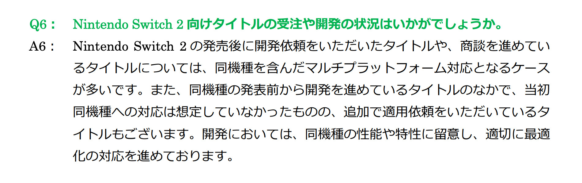 Excerpt from TOSE’s FY2025-08 financial results briefing Q&A
Q6: Nintendo Switch 2 向けタイトルの受注や開発の状況はいかがでしょうか。
A6: Nintendo Switch 2 の発売後に開発依頼をいただいたタイトルや、商談を進めているタイトルについては、同機種を含んだマルチプラットフォーム対応となるケースが多いです。また、同機種の発表前から開発を進めているタイトルのなかで、当初同機種への対応は想定していなかったものの、追加で適用依頼をいただいているタイトルもございます。開発においては、同機種の性能や特性に留意し、適切に最適化の対応を進めております。