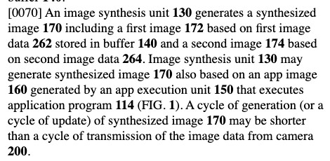 Excerpt from patent US20250301105:
An image synthesis unit 130 generates a synthesized image 170 including a first image 172 based on first image data 262 stored in buffer 140 and a second image 174 based on second image data 264. Image synthesis unit 130 may generate synthesized image 170 also based on an app image 160 generated by an app execution unit 150 that executes application program 114 (FIG. 1). A cycle of generation (or a cycle of update) of synthesized image 170 may be shorter than a cycle of transmission of the image data from camera 200.