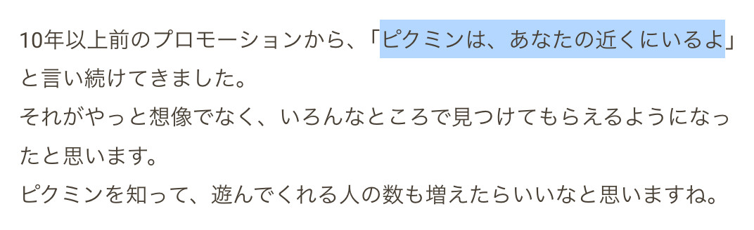 Excerpt from Pikmin 4 Ask the Developer:
10年以上前のプロモーションから、「ピクミンは、あなたの近くにいるよ」と言い続けてきました。
それがやっと想像でなく、いろんなところで見つけてもらえるようになったと思います。
ピクミンを知って、遊んでくれる人の数も増えたらいいなと思いますね。