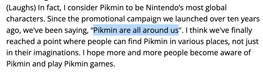 Excerpt from Pikmin 4 Ask the Developer:
In fact, I consider Pikmin to be Nintendo's most global characters. Since the promotional campaign we launched over ten years ago, we've been saying, "Pikmin are all around us". I think we've finally reached a point where people can find Pikmin in various places, not just in their imaginations. I hope more and more people become aware of Pikmin and play Pikmin games.