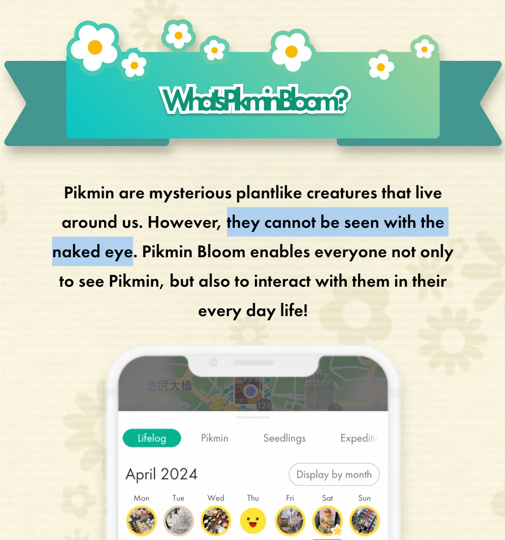 Excerpt from Pikmin Bloom official site:
Pikmin are mysterious plantlike creatures that live around us. However, they cannot be seen with the naked eye. Pikmin Bloom enables everyone not only to see Pikmin, but also to interact with them in their every day life!