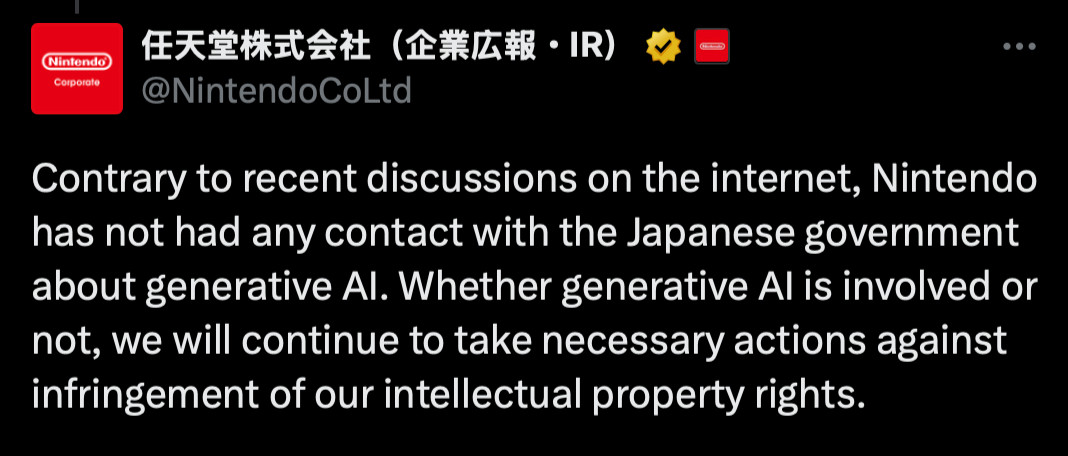 Tweet by Nintendo IR:
Contrary to recent discussions on the internet, Nintendo has not had any contact with the Japanese government about generative AI. Whether generative AI is involved or not, we will continue to take necessary actions against infringement of our intellectual property rights.