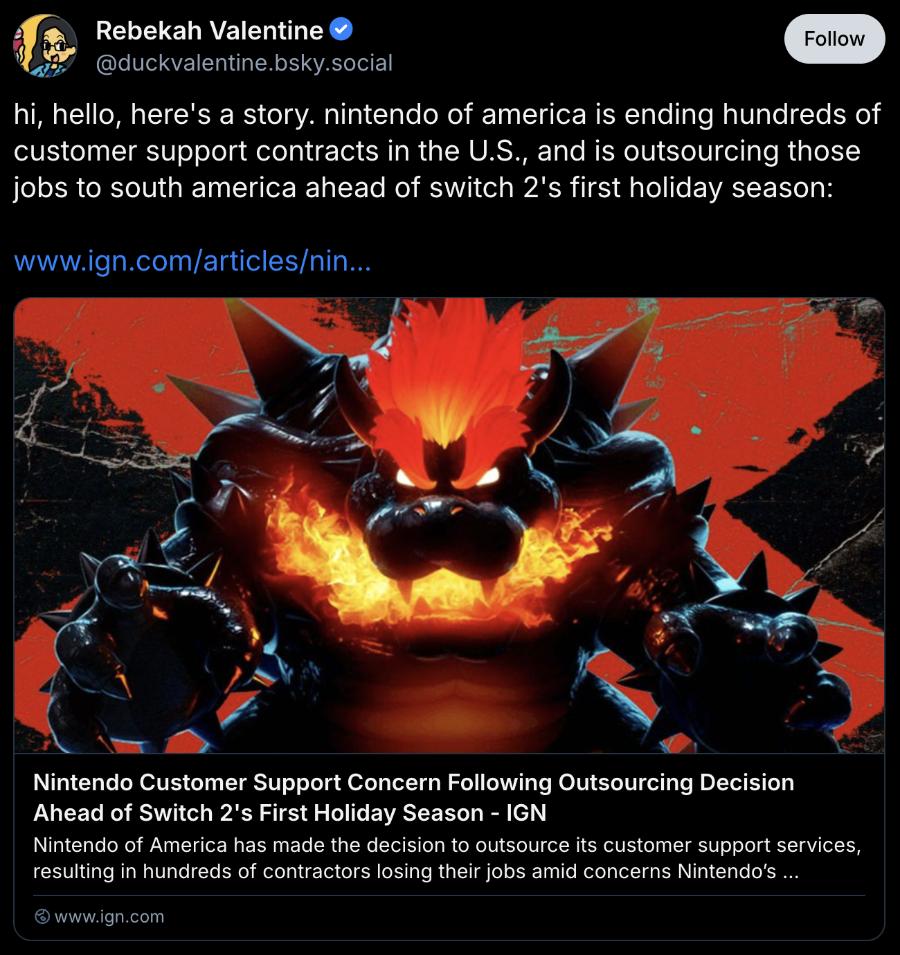 Bluesky post by Rebekah Valentine:
hi, hello, here's a story. nintendo of america is ending hundreds of customer support contracts in the U.S., and is outsourcing those jobs to south america ahead of switch 2's first holiday season:
https://www.ign.com/articles/nintendo-customer-support-concern-following-outsourcing-decision-ahead-of-switch-2s-first-holiday-season