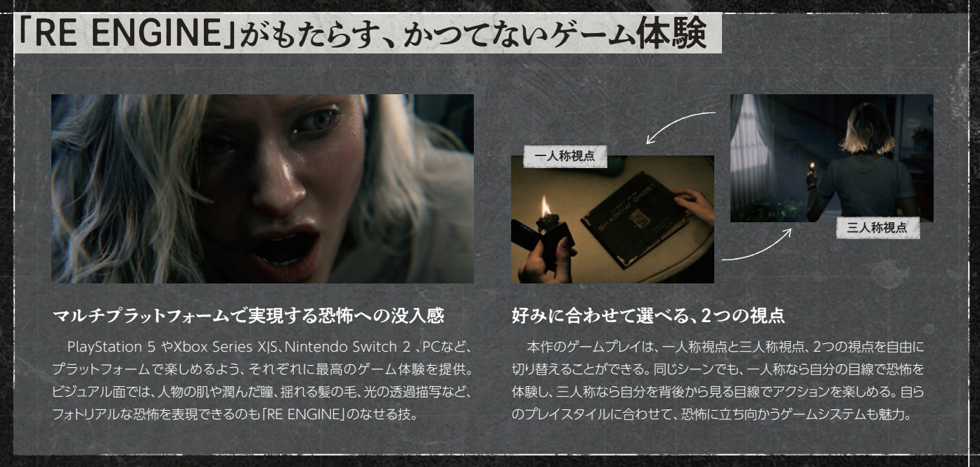 Image clip from Capcom 2025 annual report, page 46
「RE ENGINE」がもたらす、かつてないゲーム体験
マルチプラットフォームで実現する恐怖への没入感
好みに合わせて選べる、2つの視点
