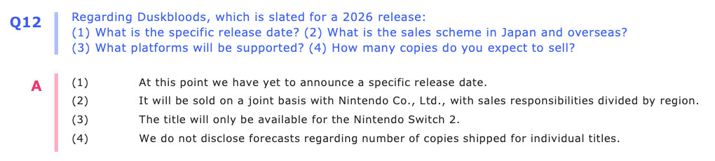 Q12: Regarding Duskbloods, which is slated for a 2026 release: (1) What is the specific release date? (2) What is the sales scheme in Japan and overseas? (3) What platforms will be supported? (4) How many copies do you expect to sell? A: (1) At this point we have yet to announce a specific release date. (2) It will be sold on a joint basis with Nintendo Co., Ltd., with sales responsibilities divided by region. (3) The title will only be available for the Nintendo Switch 2. (4) We do not disclose forecasts regarding number of copies shipped for individual titles.