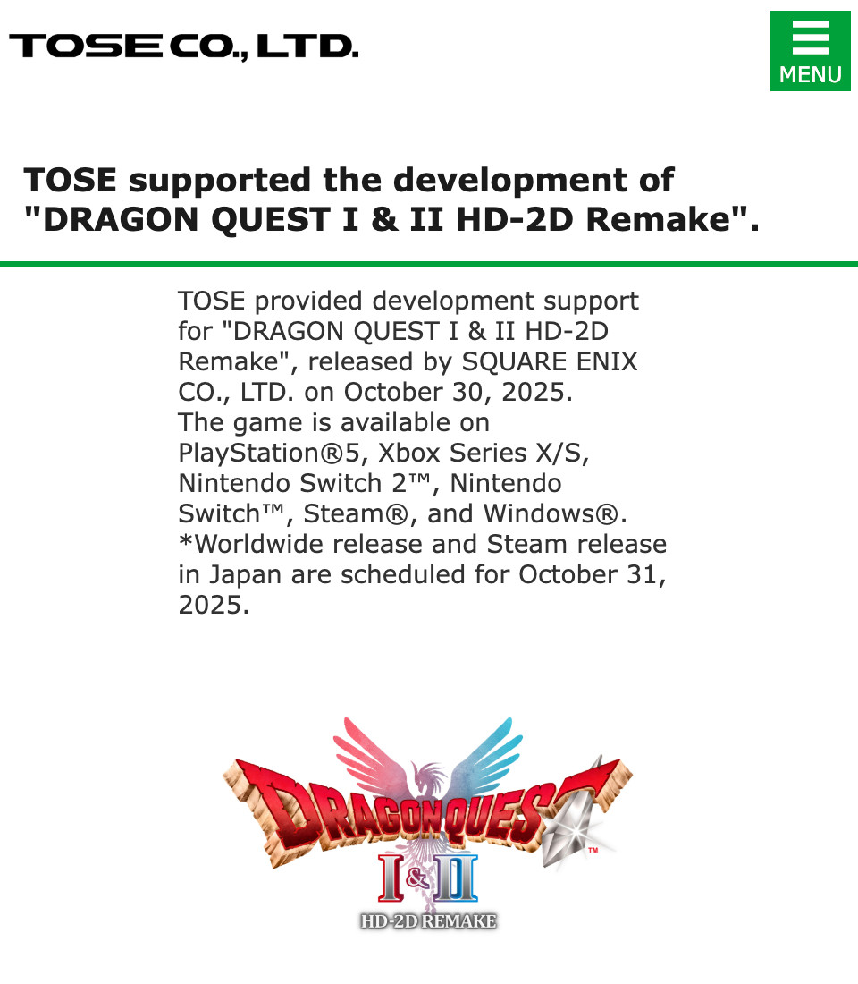 [Screenshot of TOSE website]
TOSE supported the development of "DRAGON QUEST I & II HD-2D Remake".
TOSE provided development support for "DRAGON QUEST I & II HD-2D Remake", released by SQUARE ENIX CO., LTD. on October 30, 2025.
The game is available on PlayStation®5, Xbox Series X/S, Nintendo Switch 2™, Nintendo Switch™, Steam®, and Windows®.