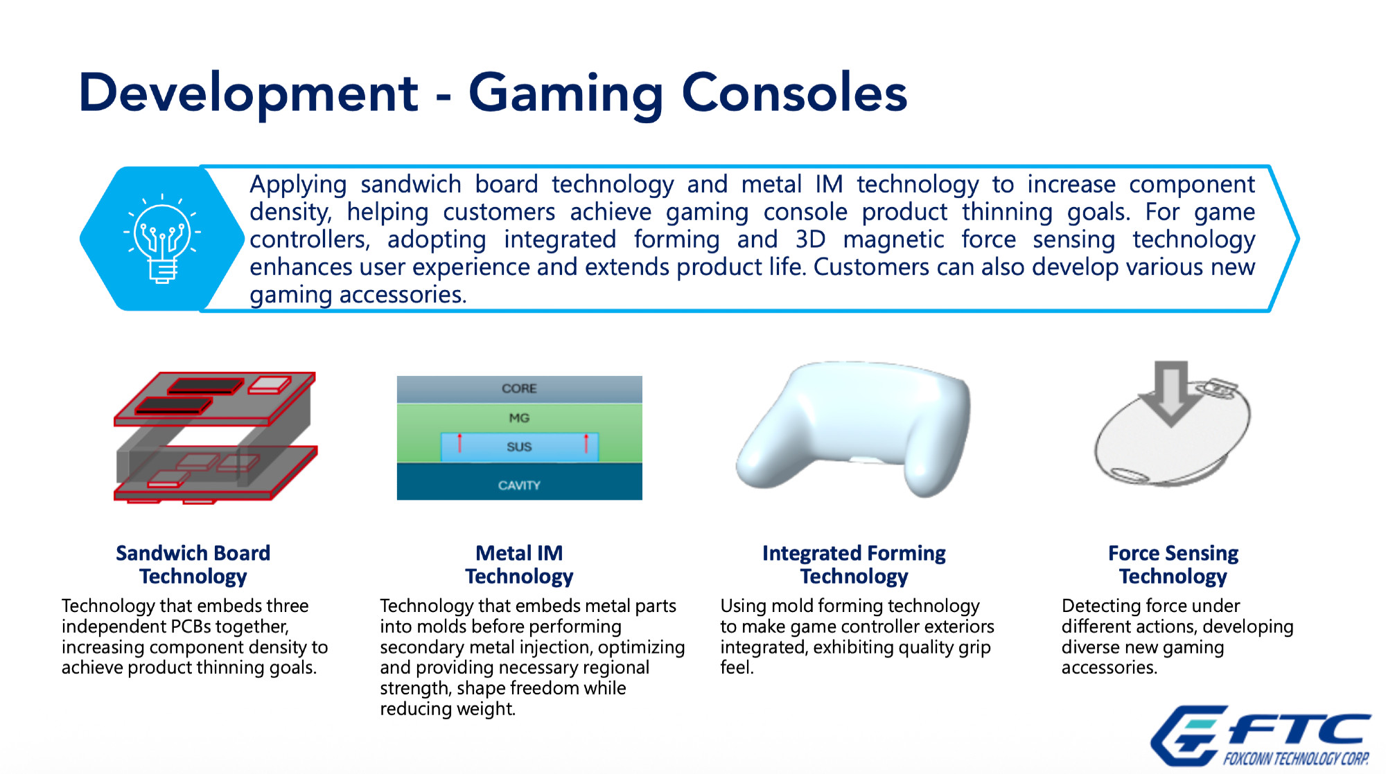 Presentation slide from Foxconn Technology Corp.’s investor conference:
Development - Gaming Consoles
Applying sandwich board technology and metal IM technology to increase component density, helping customers achieve gaming console product thinning goals. For game controllers, adopting integrated forming and 3D magnetic force sensing technology enhances user experience and extends product life. Customers can also develop various new gaming accessories.
Sandwich Board Technology
Technology that embeds three independent PCBs together, increasing component density to achieve product thinning goals.
Metal IM Technology
Technology that embeds metal parts into molds before performing secondary metal injection, optimizing and providing necessary regional strength, shape freedom while reducing weight.
Integrated Forming Technology
Using mold forming technology to make game controller exteriors
integrated, exhibiting quality grip feel.
Force Sensing Technology
Detecting force under different actions, developing diverse new gaming accessories.