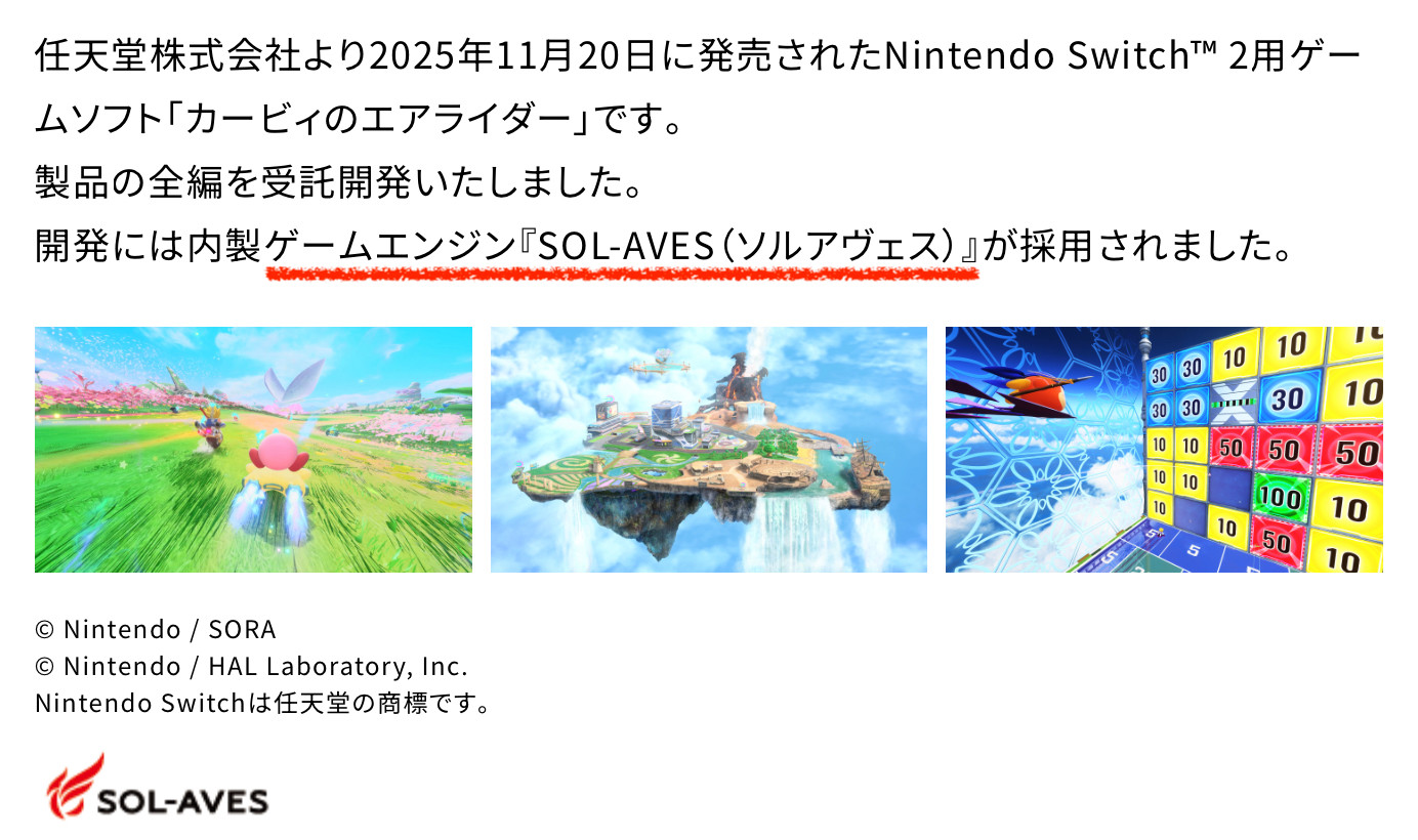 Screenshot from the BN webpage:
任天堂株式会社より2025年11月20日に発売されたNintendo Switch™ 2用ゲームソフト「カービィのエアライダー」です。
製品の全編を受託開発いたしました。
開発には内製ゲームエンジン『SOL-AVES（ソルアヴェス）』が採用されました。