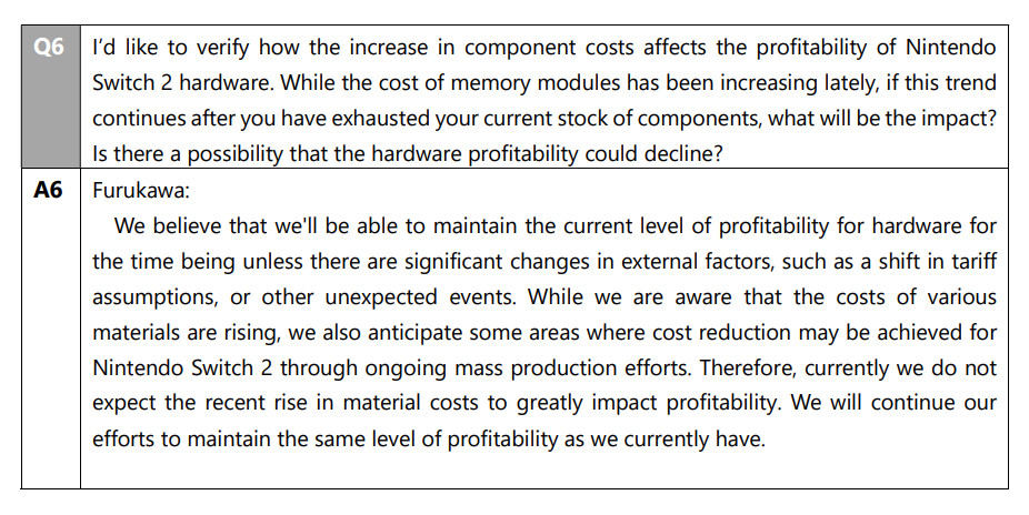 Q6
I'd like to verify how the increase in component costs affects the profitability of Nintendo Switch 2 hardware. While the cost of memory modules has been increasing lately, if this trend continues after you have exhausted your current stock of components, what will be the impact? Is there a possibility that the hardware profitability could decline?
A6 Furukawa:
We believe that we'll be able to maintain the current level of profitability for hardware for the time being unless there are significant changes in external factors, such as a shift in tariff assumptions, or other unexpected events. While we are aware that the costs of various materials are rising, we also anticipate some areas where cost reduction may be achieved for Nintendo Switch 2 through ongoing mass production efforts. Therefore, currently we do not expect the recent rise in material costs to greatly impact profitability. We will continue our efforts to maintain the same level of profitability as we currently have.